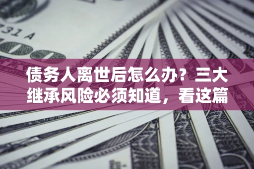武汉债务人离世后怎么办？三大继承风险必须知道，看这篇就够了