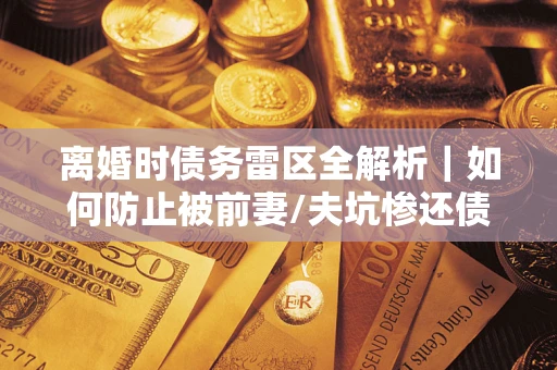 武汉离婚时债务雷区全解析｜如何防止被前妻/夫坑惨还债？